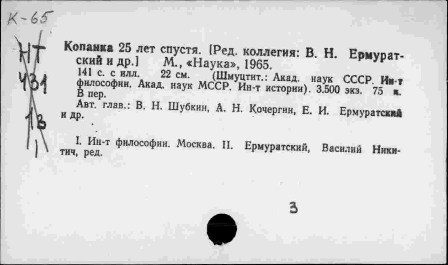 ﻿Г Копанка 25 лет спустя. 1Ред. коллегия: В. Н. Ермурат-I скийидр.] М., «Наука», 1965.
1	I4.1 С‘ 1ИЛЛ\ 22 см- (Шмуцтит.: Акад, наук СССР. Ии-т
•	ВИпер°ФИИ ^КаД' наук МССР. Ин-т истории). 3.500 экз. 75 и.
и доВТ ГЛЭВ : В’ Н' Шу6кин’ А- н- Кочергин, Е. И. Ермуратсжж!
тип1«»'1 ФИЛОСОФИИ- Москва. И. Ермуратский, Василий Ники-тич, ред.
3